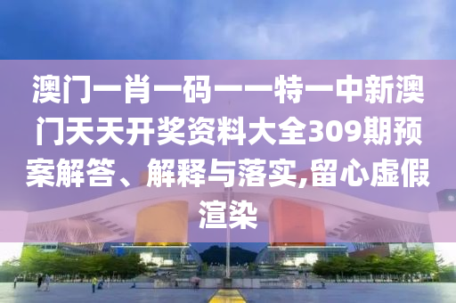 澳门一肖一码一一特一中新澳门天天开奖资料大全309期预案解答、解释与落实,留心虚假渲染