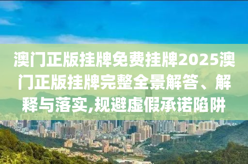 澳门正版挂牌免费挂牌2025澳门正版挂牌完整全景解答、解释与落实,规避虚假承诺陷阱