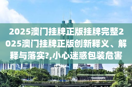 2025澳门挂牌正版挂牌完整2025澳门挂牌正版创新释义、解释与落实?,小心迷惑包装危害