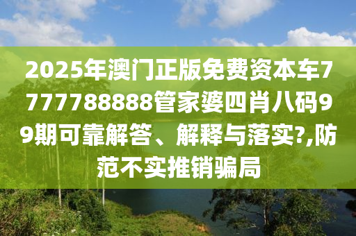 2025年澳门正版免费资本车7777788888管家婆四肖八码99期可靠解答、解释与落实?,防范不实推销骗局