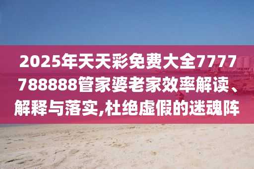 2025年天天彩免费大全7777788888管家婆老家效率解读、解释与落实,杜绝虚假的迷魂阵