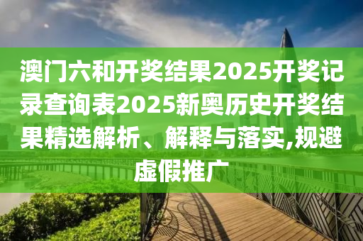澳门六和开奖结果2025开奖记录查询表2025新奥历史开奖结果精选解析、解释与落实,规避虚假推广