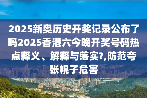 2025新奥历史开奖记录公布了吗2025香港六今晚开奖号码热点释义、解释与落实?,防范夸张幌子危害
