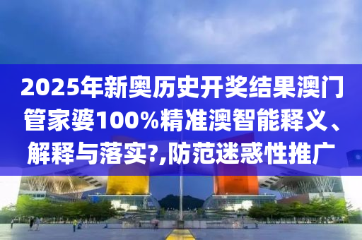 2025年新奥历史开奖结果澳门管家婆100%精准澳智能释义、解释与落实?,防范迷惑性推广