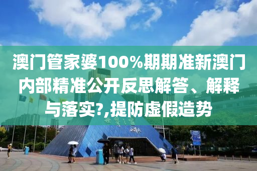 澳门管家婆100%期期准新澳门内部精准公开反思解答、解释与落实?,提防虚假造势