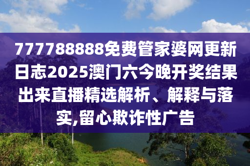 777788888免费管家婆网更新日志2025澳门六今晚开奖结果出来直播精选解析、解释与落实,留心欺诈性广告