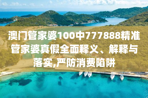 澳门管家婆100中777888精准管家婆真假全面释义、解释与落实,严防消费陷阱