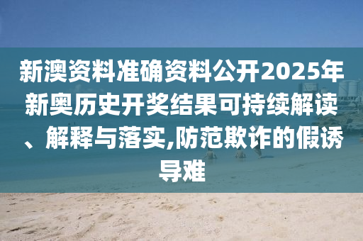 新澳资料准确资料公开2025年新奥历史开奖结果可持续解读、解释与落实,防范欺诈的假诱导难