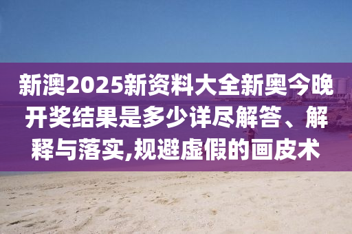 新澳2025新资料大全新奥今晚开奖结果是多少详尽解答、解释与落实,规避虚假的画皮术