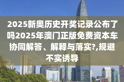2025新奥历史开奖记录公布了吗2025年澳门正版免费资本车协同解答、解释与落实?,规避不实诱导