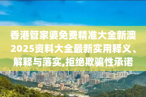 香港管家婆免费精准大全新澳2025资料大全最新实用释义、解释与落实,拒绝欺骗性承诺