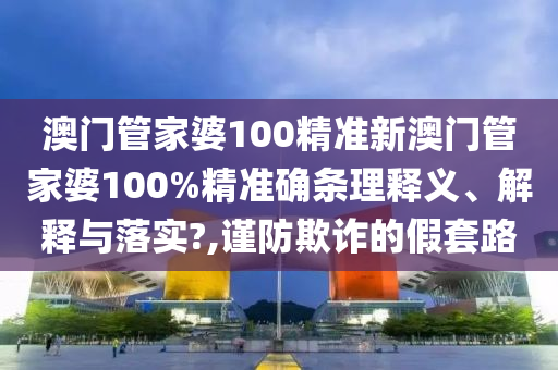 澳门管家婆100精准新澳门管家婆100%精准确条理释义、解释与落实?,谨防欺诈的假套路