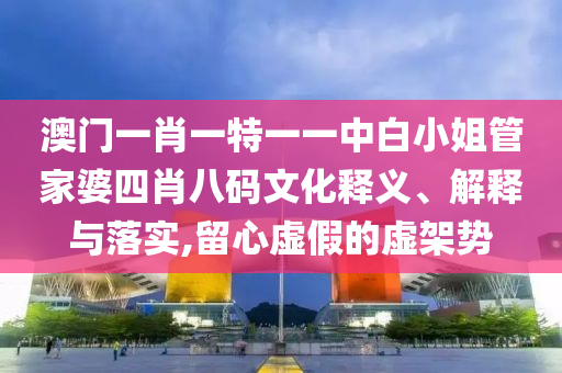 澳门一肖一特一一中白小姐管家婆四肖八码文化释义、解释与落实,留心虚假的虚架势