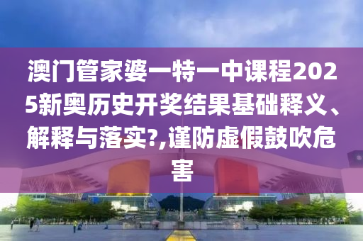 澳门管家婆一特一中课程2025新奥历史开奖结果基础释义、解释与落实?,谨防虚假鼓吹危害