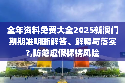 全年资料免费大全2025新澳门期期准明晰解答、解释与落实?,防范虚假标榜风险
