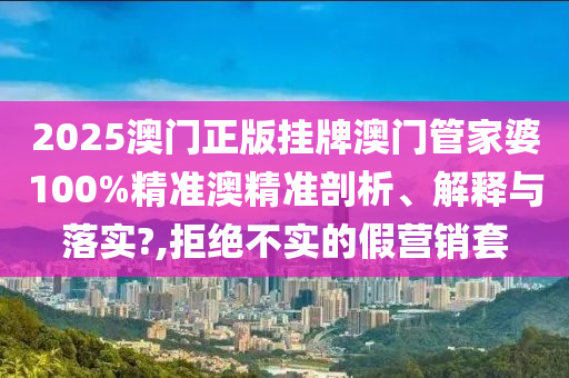 2025澳门正版挂牌澳门管家婆100%精准澳精准剖析、解释与落实?,拒绝不实的假营销套