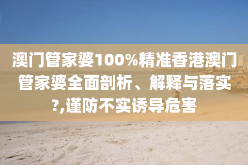 澳门管家婆100%精准香港澳门管家婆全面剖析、解释与落实?,谨防不实诱导危害