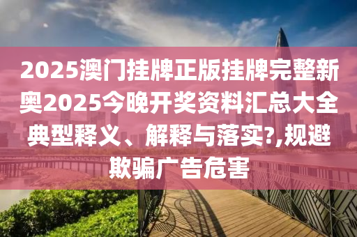 2025澳门挂牌正版挂牌完整新奥2025今晚开奖资料汇总大全典型释义、解释与落实?,规避欺骗广告危害
