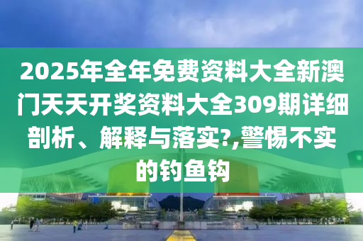 2025年全年免费资料大全新澳门天天开奖资料大全309期详细剖析、解释与落实?,警惕不实的钓鱼钩