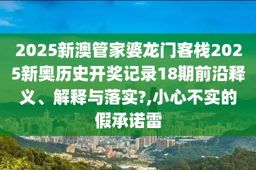 2025新澳管家婆龙门客栈2025新奥历史开奖记录18期前沿释义、解释与落实?,小心不实的假承诺雷
