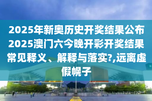 2025年新奥历史开奖结果公布2025澳门六今晚开彩开奖结果常见释义、解释与落实?,远离虚假幌子