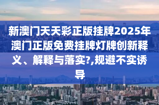 新澳门天天彩正版挂牌2025年澳门正版免费挂牌灯牌创新释义、解释与落实?,规避不实诱导