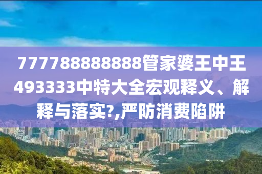 777788888888管家婆王中王493333中特大全宏观释义、解释与落实?,严防消费陷阱