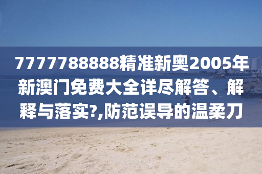 7777788888精准新奥2005年新澳门免费大全详尽解答、解释与落实?,防范误导的温柔刀