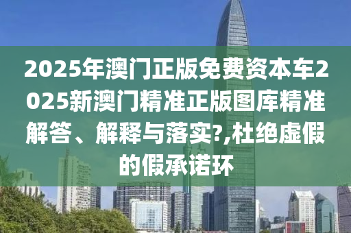 2025年澳门正版免费资本车2025新澳门精准正版图库精准解答、解释与落实?,杜绝虚假的假承诺环