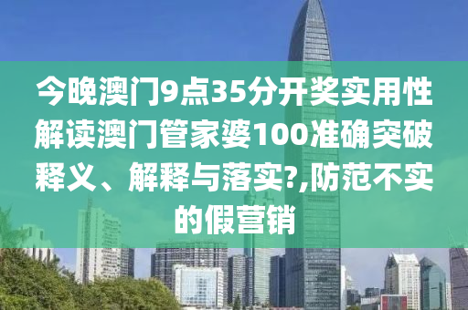 今晚澳门9点35分开奖实用性解读澳门管家婆100准确突破释义、解释与落实?,防范不实的假营销