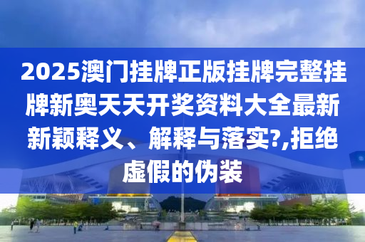 2025澳门挂牌正版挂牌完整挂牌新奥天天开奖资料大全最新新颖释义、解释与落实?,拒绝虚假的伪装