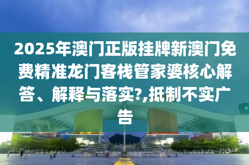 2025年澳门正版挂牌新澳门免费精准龙门客栈管家婆核心解答、解释与落实?,抵制不实广告