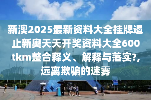新澳2025最新资料大全挂牌遏止新奥天天开奖资料大全600tkm整合释义、解释与落实?,远离欺骗的迷雾