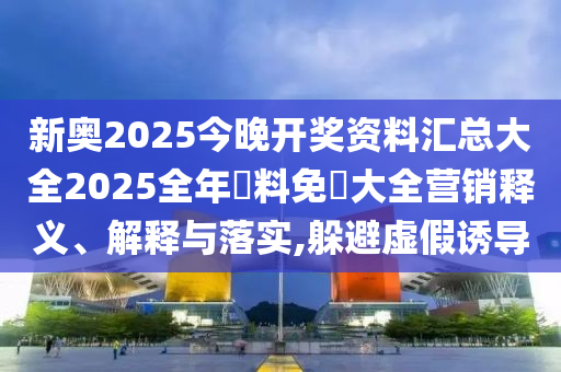 新奥2025今晚开奖资料汇总大全2025全年資料免費大全营销释义、解释与落实,躲避虚假诱导