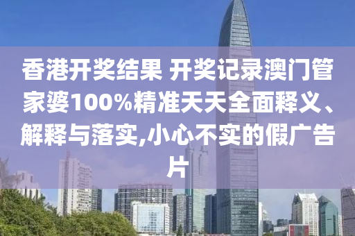 香港开奖结果 开奖记录澳门管家婆100%精准天天全面释义、解释与落实,小心不实的假广告片