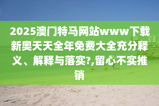 2025澳门特马网站www下载新奥天天全年免费大全充分释义、解释与落实?,留心不实推销
