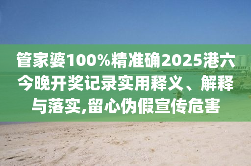 管家婆100%精准确2025港六今晚开奖记录实用释义、解释与落实,留心伪假宣传危害