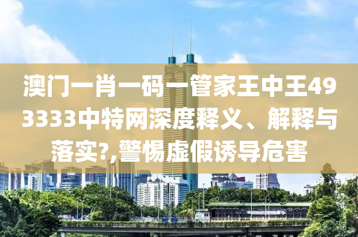 澳门一肖一码一管家王中王493333中特网深度释义、解释与落实?,警惕虚假诱导危害