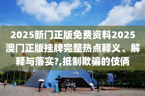 2025新门正版免费资料2025澳门正版挂牌完整热点释义、解释与落实?,抵制欺骗的伎俩