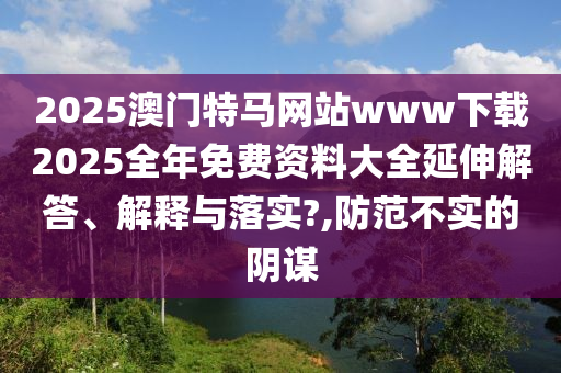 2025澳门特马网站www下载2025全年免费资料大全延伸解答、解释与落实?,防范不实的阴谋