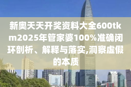 新奥天天开奖资料大全600tkm2025年管家婆100%准确闭环剖析、解释与落实,洞察虚假的本质