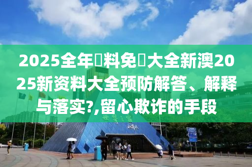 2025全年資料免費大全新澳2025新资料大全预防解答、解释与落实?,留心欺诈的手段