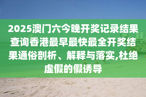 2025澳门六今晚开奖记录结果查询香港最早最快最全开奖结果通俗剖析、解释与落实,杜绝虚假的假诱导