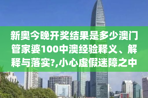 新奥今晚开奖结果是多少澳门管家婆100中澳经验释义、解释与落实?,小心虚假迷障之中