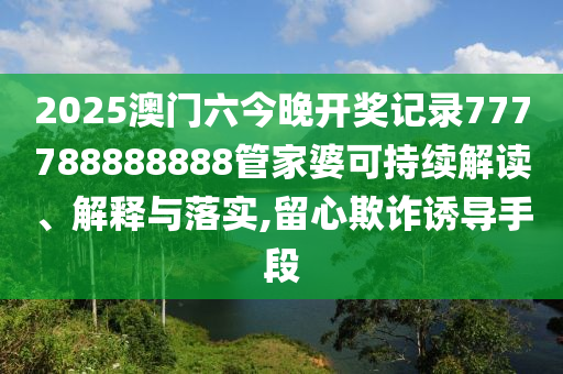 2025澳门六今晚开奖记录777788888888管家婆可持续解读、解释与落实,留心欺诈诱导手段