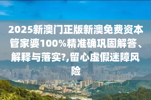 2025新澳门正版新澳免费资本管家婆100%精准确巩固解答、解释与落实?,留心虚假迷障风险