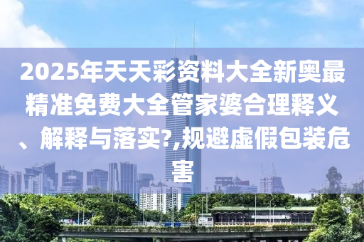 2025年天天彩资料大全新奥最精准免费大全管家婆合理释义、解释与落实?,规避虚假包装危害