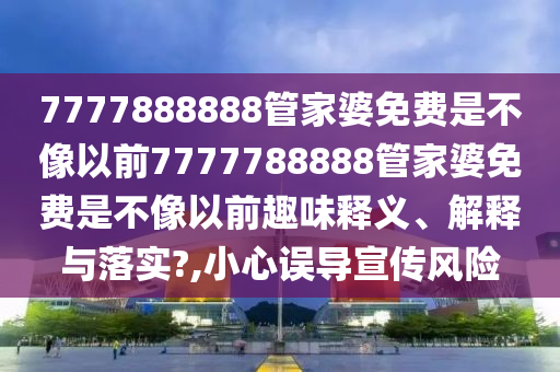 7777888888管家婆免费是不像以前7777788888管家婆免费是不像以前趣味释义、解释与落实?,小心误导宣传风险