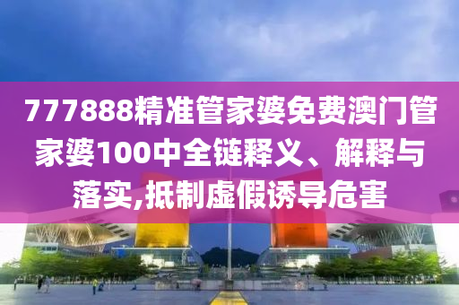 777888精准管家婆免费澳门管家婆100中全链释义、解释与落实,抵制虚假诱导危害