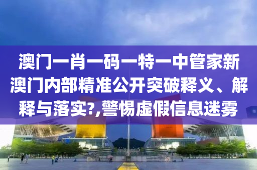 澳门一肖一码一特一中管家新澳门内部精准公开突破释义、解释与落实?,警惕虚假信息迷雾